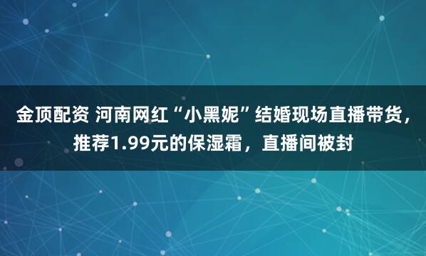 金顶配资 河南网红“小黑妮”结婚现场直播带货，推荐1.99元的保湿霜，直播间被封
