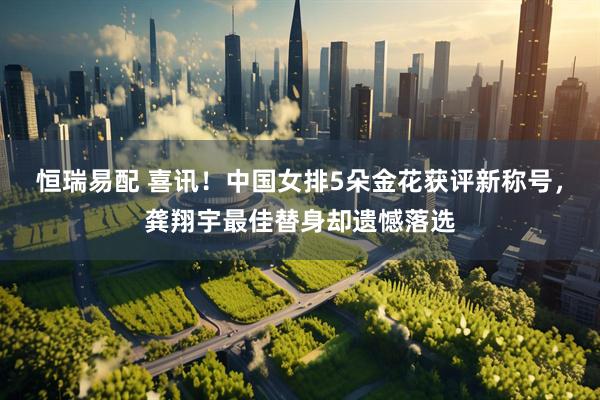 恒瑞易配 喜讯！中国女排5朵金花获评新称号，龚翔宇最佳替身却遗憾落选
