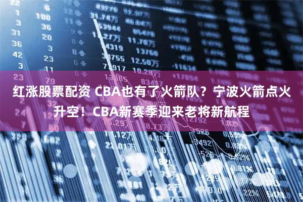 红涨股票配资 CBA也有了火箭队？宁波火箭点火升空！CBA新赛季迎来老将新航程