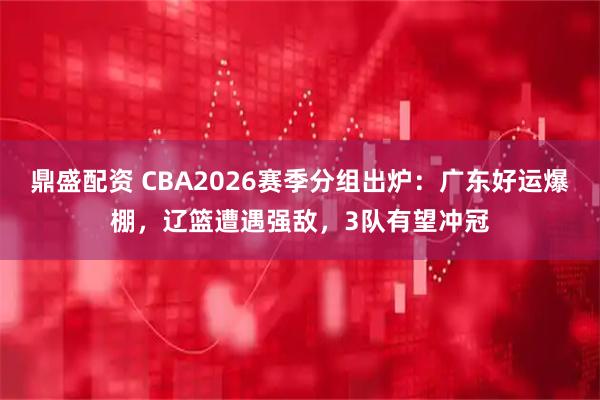 鼎盛配资 CBA2026赛季分组出炉：广东好运爆棚，辽篮遭遇强敌，3队有望冲冠