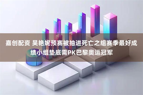 嘉创配资 吴艳妮预赛被抽进死亡之组赛季最好成绩小组垫底需PK巴黎奥运冠军