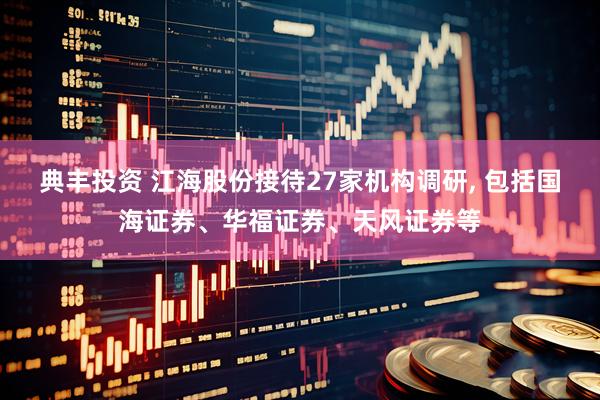 典丰投资 江海股份接待27家机构调研, 包括国海证券、华福证券、天风证券等