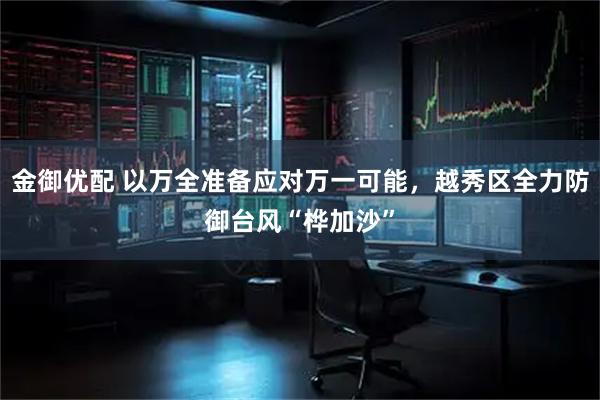 金御优配 以万全准备应对万一可能，越秀区全力防御台风“桦加沙”