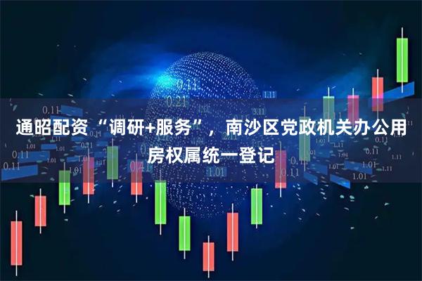 通昭配资 “调研+服务”，南沙区党政机关办公用房权属统一登记