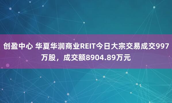 创盈中心 华夏华润商业REIT今日大宗交易成交997万股，成交额8904.89万元