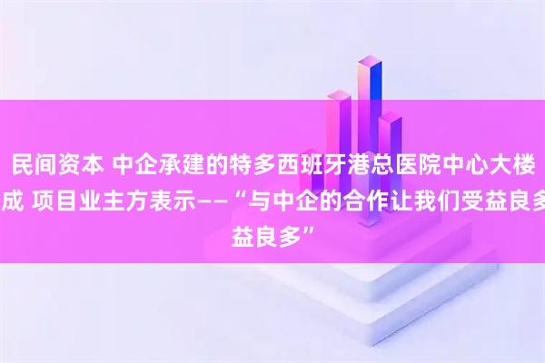 民间资本 中企承建的特多西班牙港总医院中心大楼落成 项目业主方表示——“与中企的合作让我们受益良多”