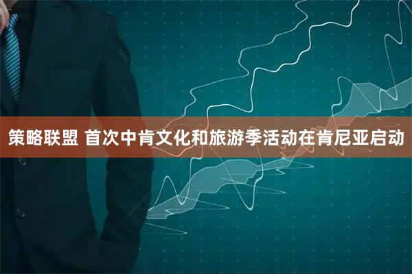 策略联盟 首次中肯文化和旅游季活动在肯尼亚启动