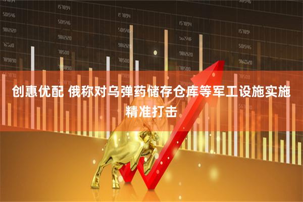 创惠优配 俄称对乌弹药储存仓库等军工设施实施精准打击