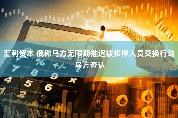 汇利资本 俄称乌方无限期推迟被扣押人员交换行动 乌方否认