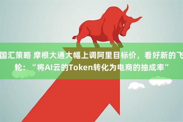 国汇策略 摩根大通大幅上调阿里目标价，看好新的飞轮：“将AI云的Token转化为电商的抽成率”
