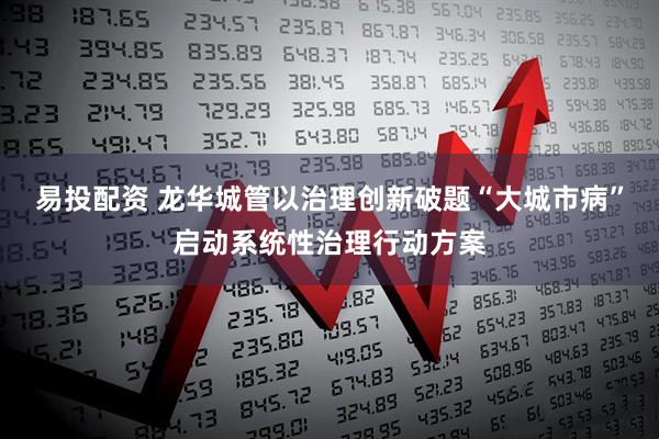 易投配资 龙华城管以治理创新破题“大城市病”启动系统性治理行动方案