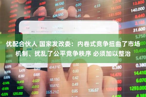 优配合伙人 国家发改委：内卷式竞争扭曲了市场机制、扰乱了公平竞争秩序 必须加以整治